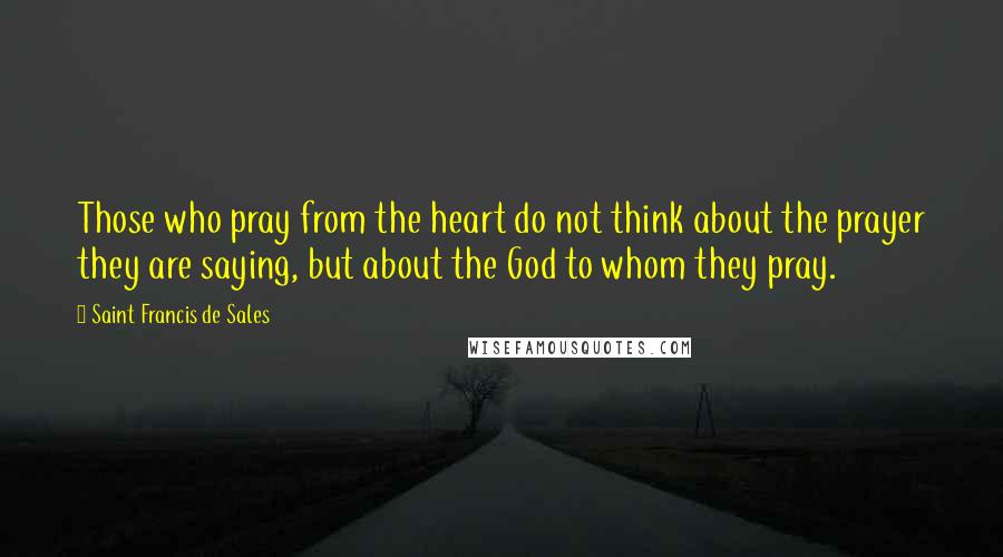 Saint Francis De Sales Quotes: Those who pray from the heart do not think about the prayer they are saying, but about the God to whom they pray.