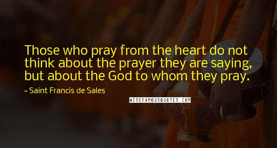 Saint Francis De Sales Quotes: Those who pray from the heart do not think about the prayer they are saying, but about the God to whom they pray.