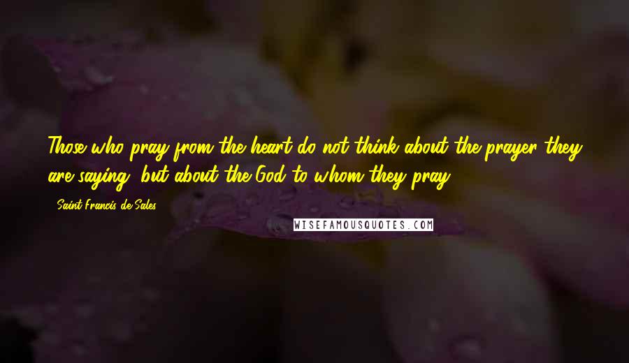 Saint Francis De Sales Quotes: Those who pray from the heart do not think about the prayer they are saying, but about the God to whom they pray.