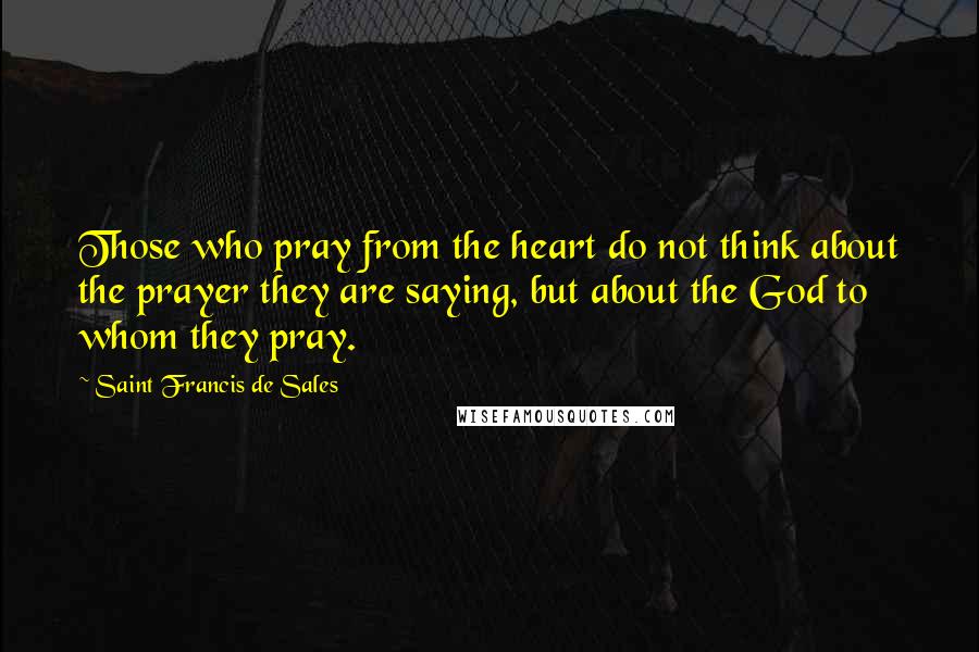 Saint Francis De Sales Quotes: Those who pray from the heart do not think about the prayer they are saying, but about the God to whom they pray.