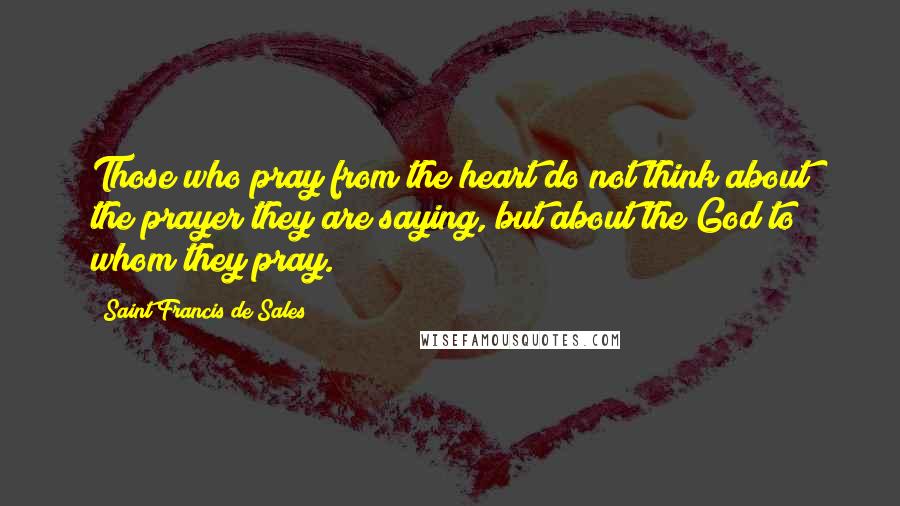 Saint Francis De Sales Quotes: Those who pray from the heart do not think about the prayer they are saying, but about the God to whom they pray.