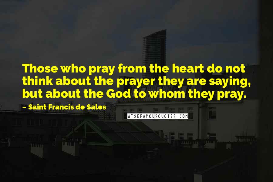 Saint Francis De Sales Quotes: Those who pray from the heart do not think about the prayer they are saying, but about the God to whom they pray.