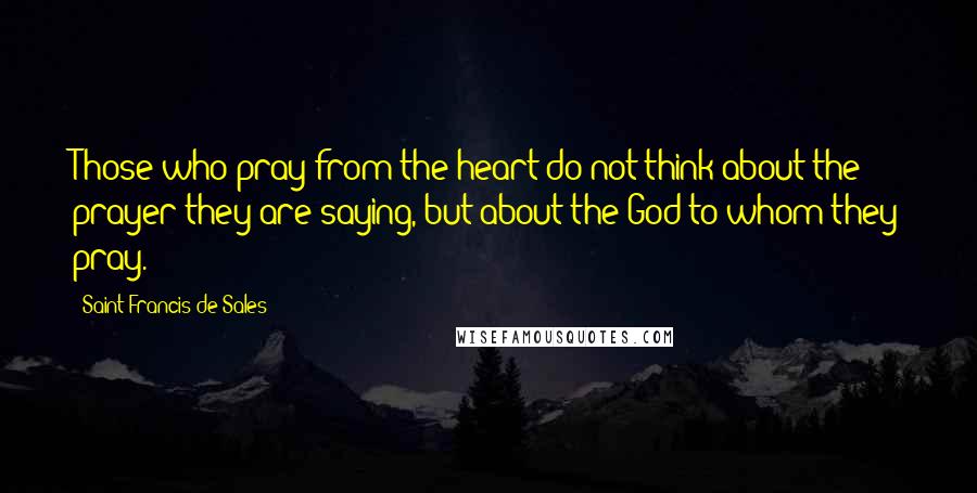 Saint Francis De Sales Quotes: Those who pray from the heart do not think about the prayer they are saying, but about the God to whom they pray.