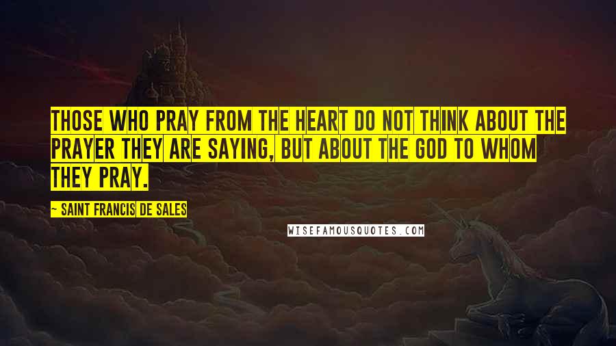 Saint Francis De Sales Quotes: Those who pray from the heart do not think about the prayer they are saying, but about the God to whom they pray.