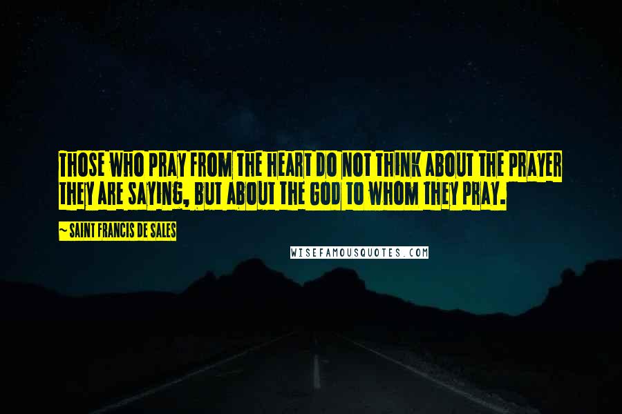 Saint Francis De Sales Quotes: Those who pray from the heart do not think about the prayer they are saying, but about the God to whom they pray.