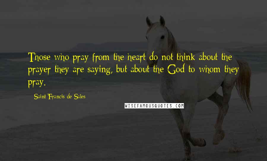 Saint Francis De Sales Quotes: Those who pray from the heart do not think about the prayer they are saying, but about the God to whom they pray.