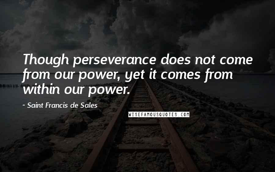 Saint Francis De Sales Quotes: Though perseverance does not come from our power, yet it comes from within our power.