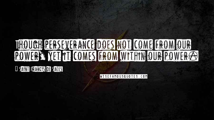 Saint Francis De Sales Quotes: Though perseverance does not come from our power, yet it comes from within our power.