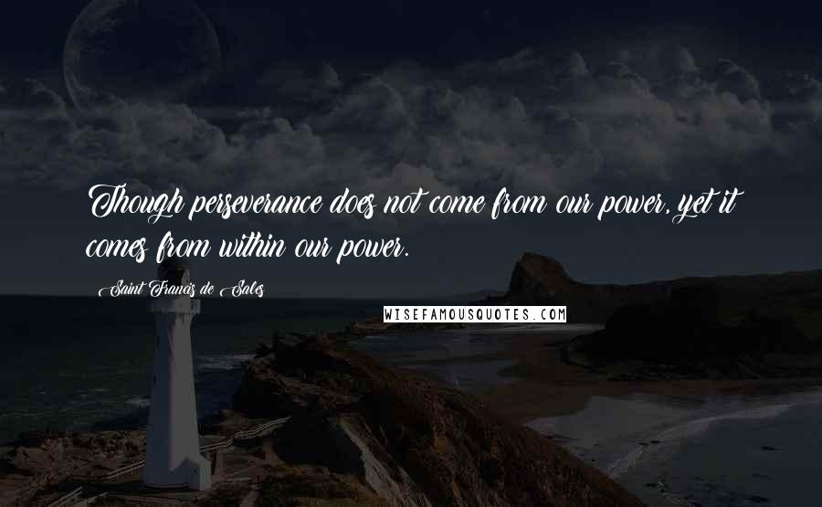 Saint Francis De Sales Quotes: Though perseverance does not come from our power, yet it comes from within our power.