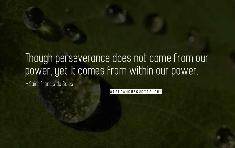 Saint Francis De Sales Quotes: Though perseverance does not come from our power, yet it comes from within our power.