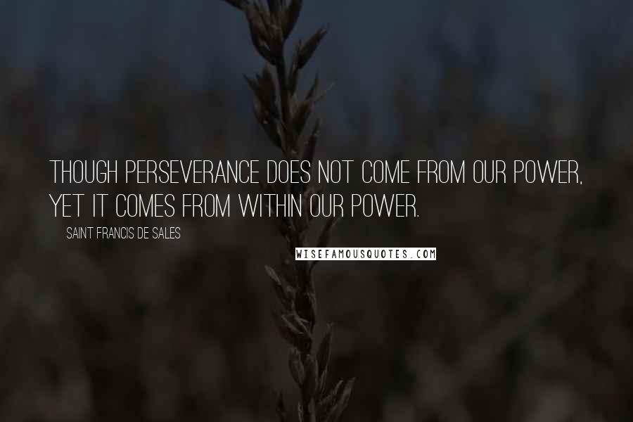 Saint Francis De Sales Quotes: Though perseverance does not come from our power, yet it comes from within our power.