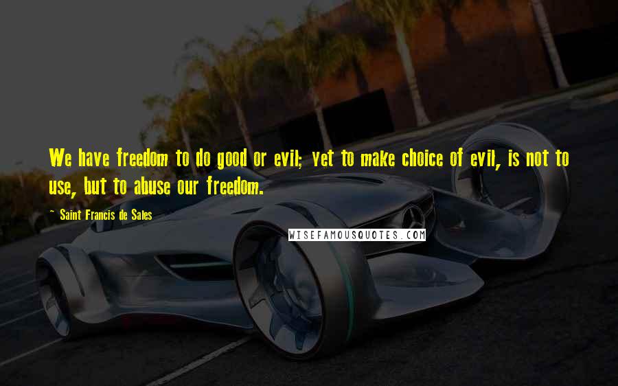 Saint Francis De Sales Quotes: We have freedom to do good or evil; yet to make choice of evil, is not to use, but to abuse our freedom.