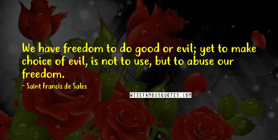 Saint Francis De Sales Quotes: We have freedom to do good or evil; yet to make choice of evil, is not to use, but to abuse our freedom.