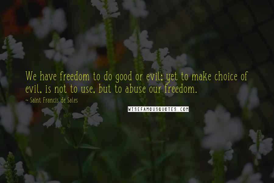 Saint Francis De Sales Quotes: We have freedom to do good or evil; yet to make choice of evil, is not to use, but to abuse our freedom.