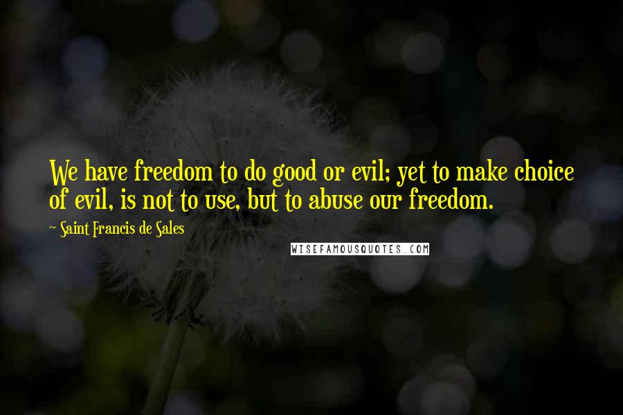 Saint Francis De Sales Quotes: We have freedom to do good or evil; yet to make choice of evil, is not to use, but to abuse our freedom.