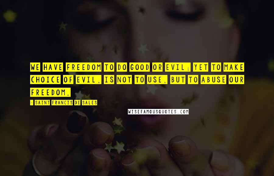 Saint Francis De Sales Quotes: We have freedom to do good or evil; yet to make choice of evil, is not to use, but to abuse our freedom.