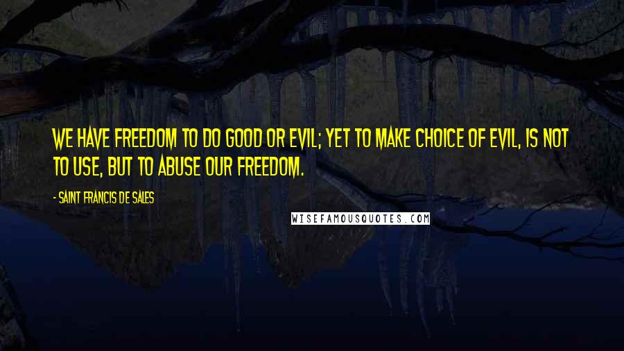 Saint Francis De Sales Quotes: We have freedom to do good or evil; yet to make choice of evil, is not to use, but to abuse our freedom.