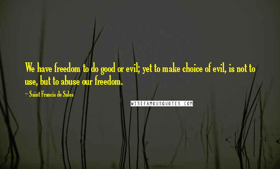 Saint Francis De Sales Quotes: We have freedom to do good or evil; yet to make choice of evil, is not to use, but to abuse our freedom.