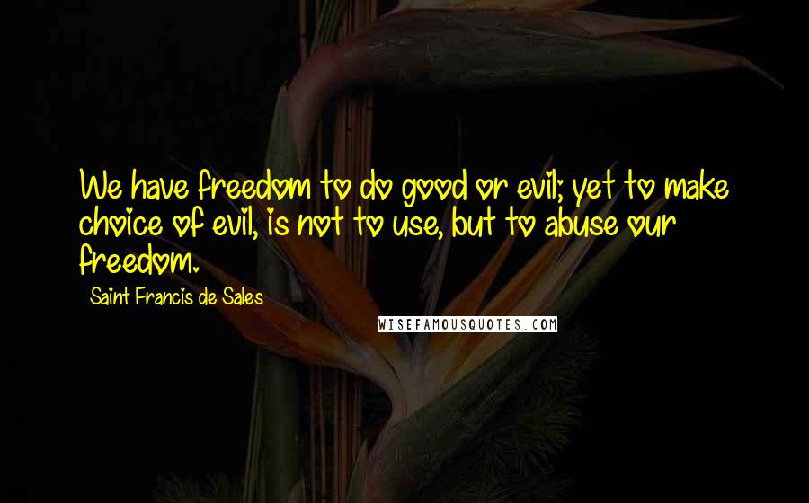 Saint Francis De Sales Quotes: We have freedom to do good or evil; yet to make choice of evil, is not to use, but to abuse our freedom.