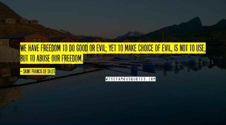 Saint Francis De Sales Quotes: We have freedom to do good or evil; yet to make choice of evil, is not to use, but to abuse our freedom.