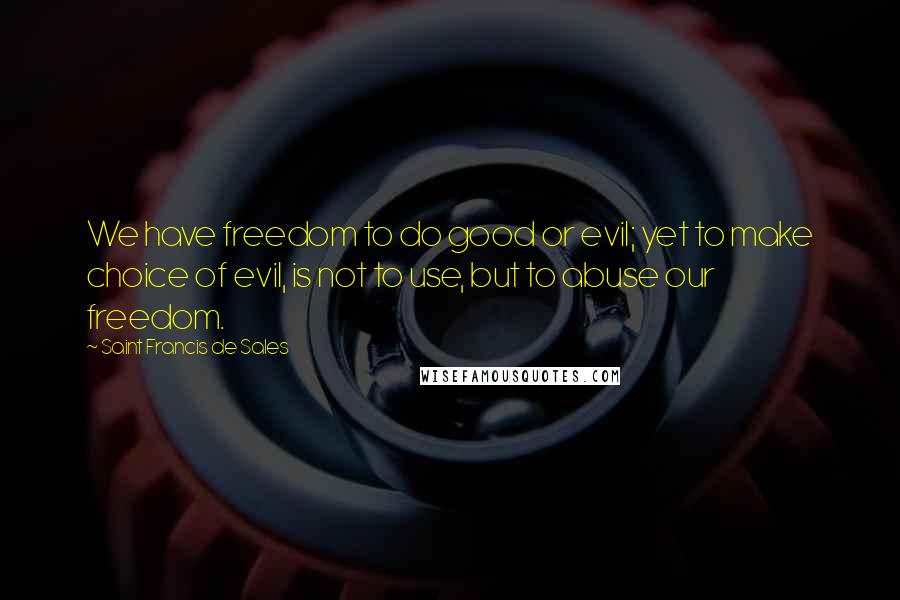 Saint Francis De Sales Quotes: We have freedom to do good or evil; yet to make choice of evil, is not to use, but to abuse our freedom.