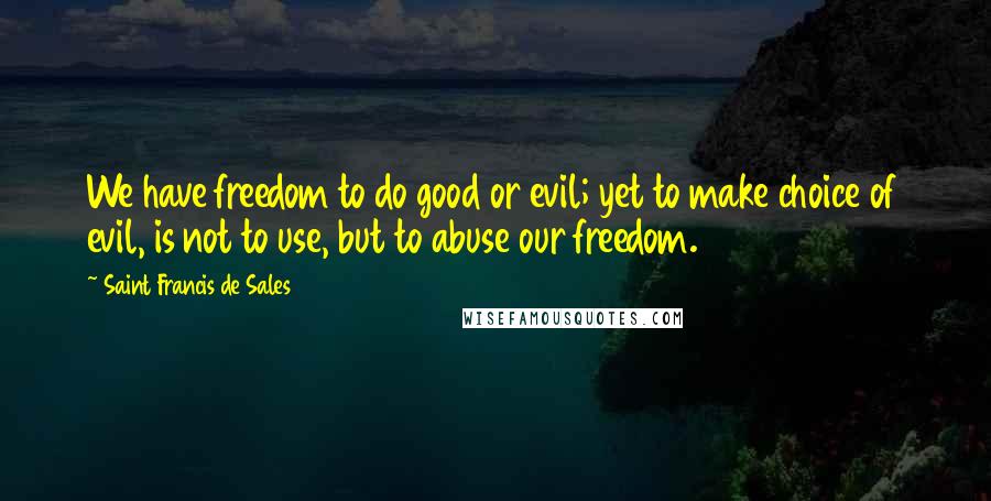 Saint Francis De Sales Quotes: We have freedom to do good or evil; yet to make choice of evil, is not to use, but to abuse our freedom.