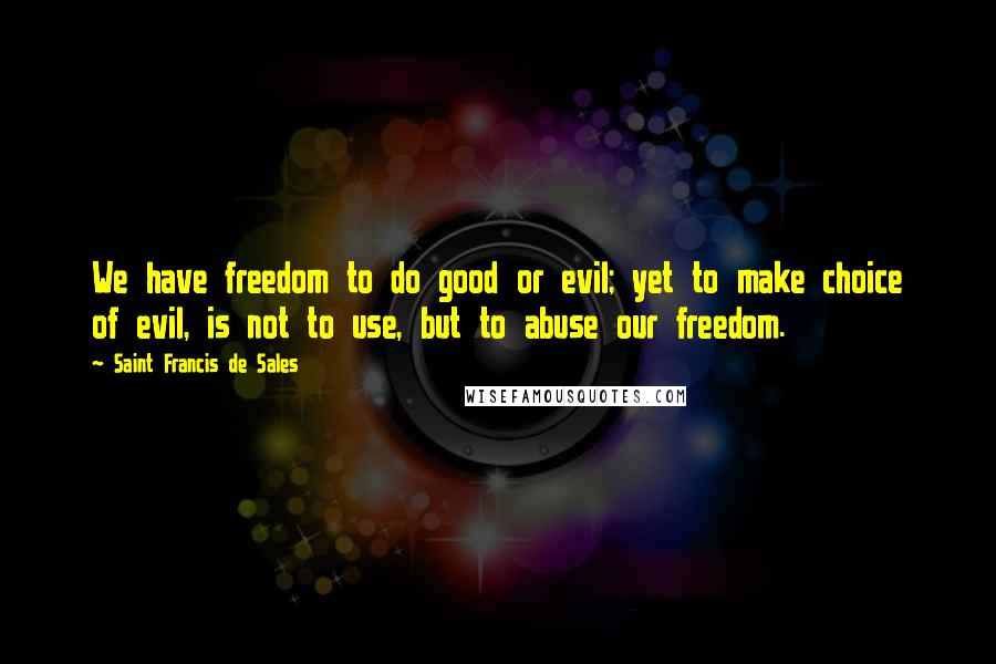 Saint Francis De Sales Quotes: We have freedom to do good or evil; yet to make choice of evil, is not to use, but to abuse our freedom.