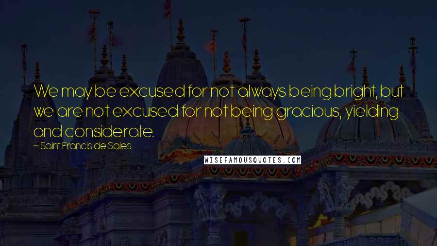 Saint Francis De Sales Quotes: We may be excused for not always being bright, but we are not excused for not being gracious, yielding and considerate.