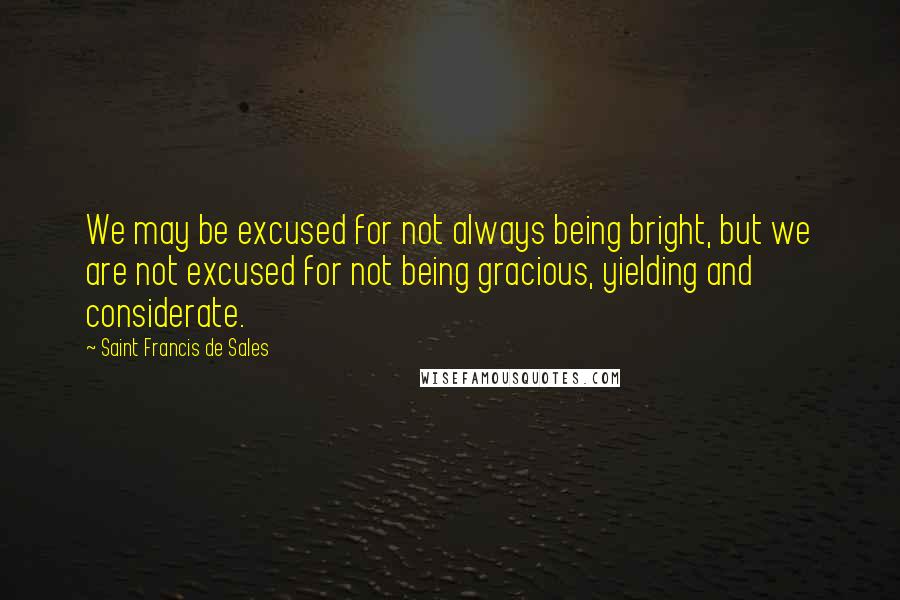 Saint Francis De Sales Quotes: We may be excused for not always being bright, but we are not excused for not being gracious, yielding and considerate.