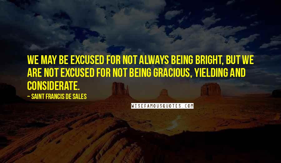 Saint Francis De Sales Quotes: We may be excused for not always being bright, but we are not excused for not being gracious, yielding and considerate.