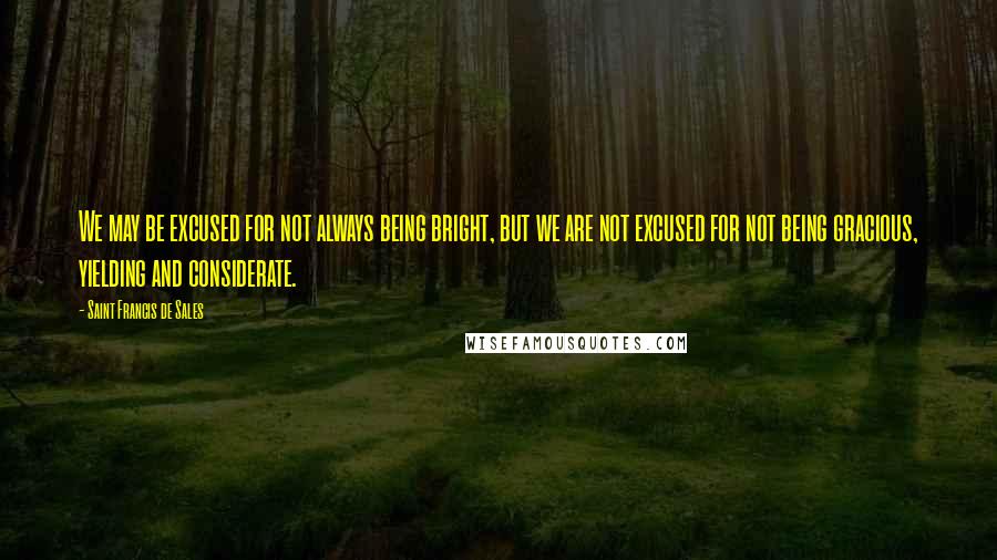 Saint Francis De Sales Quotes: We may be excused for not always being bright, but we are not excused for not being gracious, yielding and considerate.