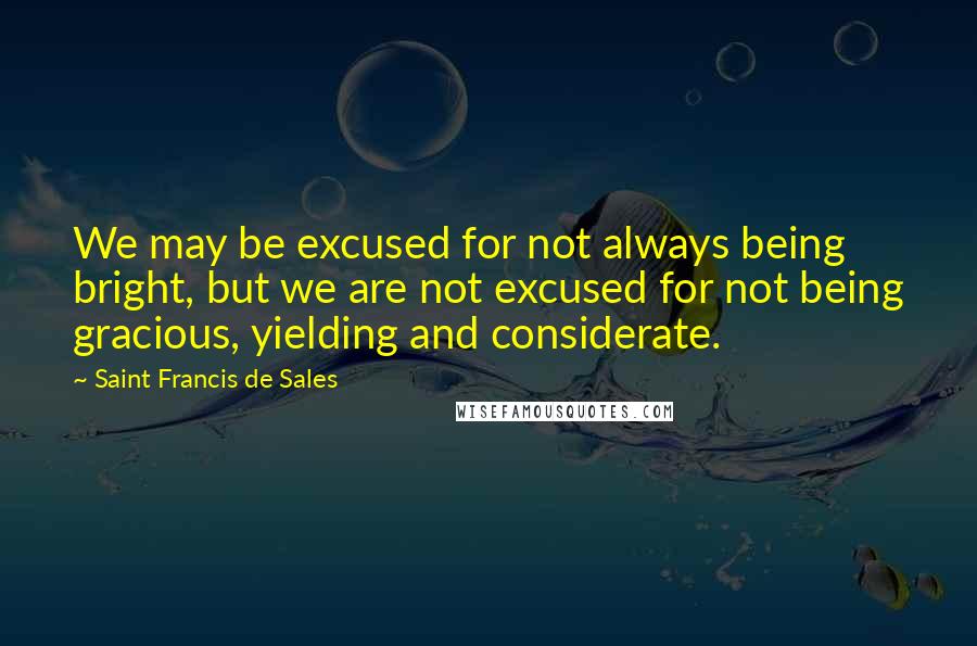 Saint Francis De Sales Quotes: We may be excused for not always being bright, but we are not excused for not being gracious, yielding and considerate.