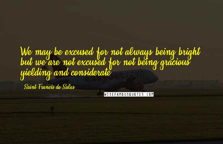 Saint Francis De Sales Quotes: We may be excused for not always being bright, but we are not excused for not being gracious, yielding and considerate.