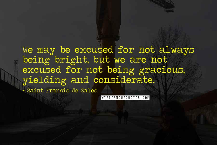 Saint Francis De Sales Quotes: We may be excused for not always being bright, but we are not excused for not being gracious, yielding and considerate.