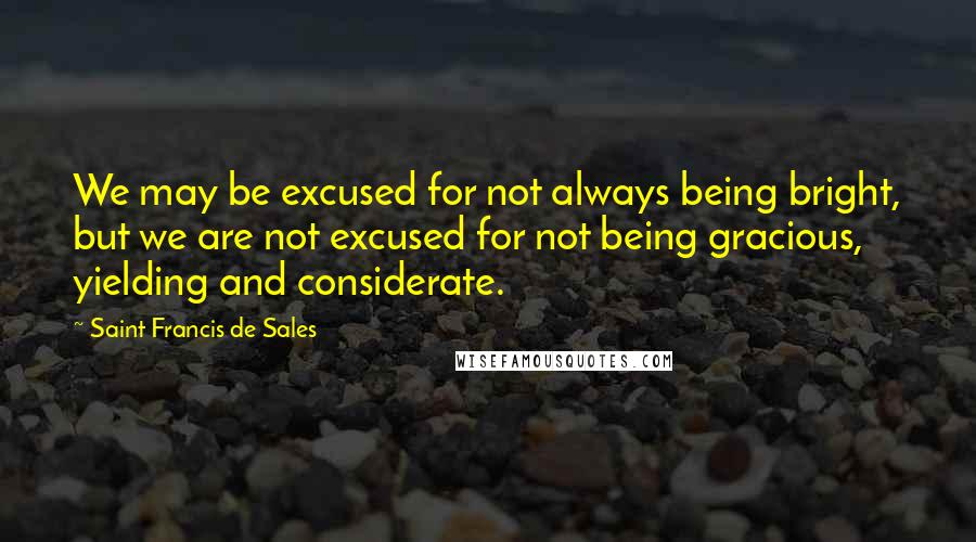 Saint Francis De Sales Quotes: We may be excused for not always being bright, but we are not excused for not being gracious, yielding and considerate.