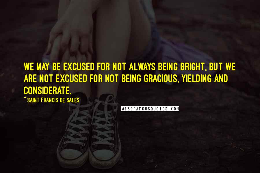 Saint Francis De Sales Quotes: We may be excused for not always being bright, but we are not excused for not being gracious, yielding and considerate.