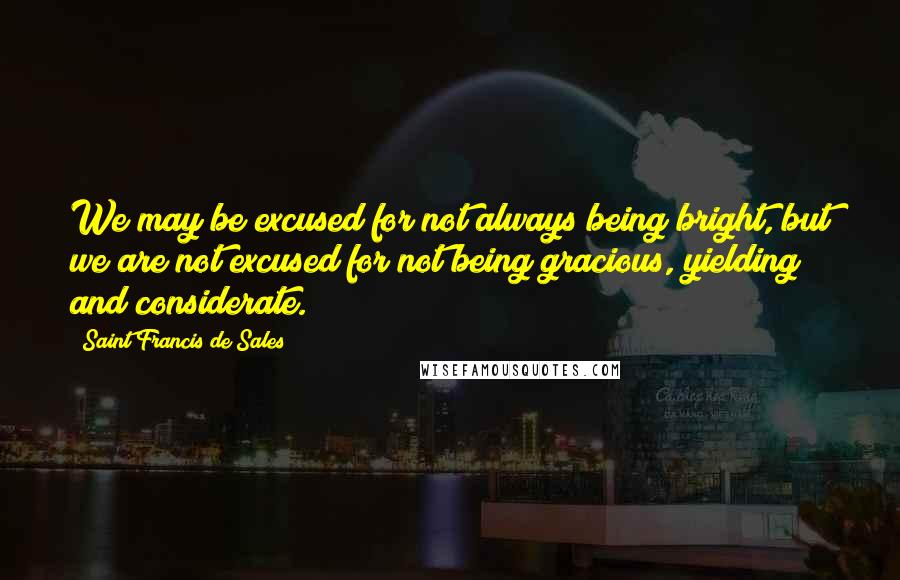 Saint Francis De Sales Quotes: We may be excused for not always being bright, but we are not excused for not being gracious, yielding and considerate.