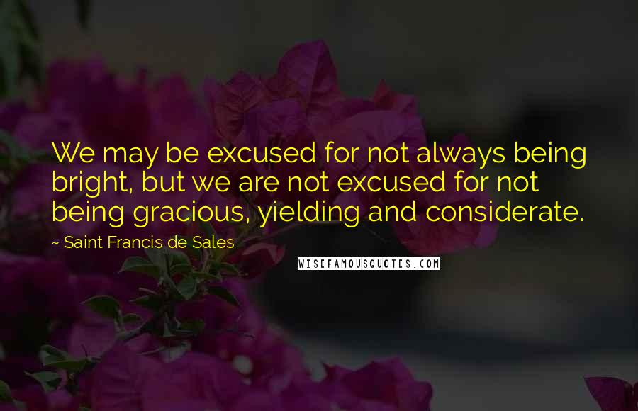 Saint Francis De Sales Quotes: We may be excused for not always being bright, but we are not excused for not being gracious, yielding and considerate.