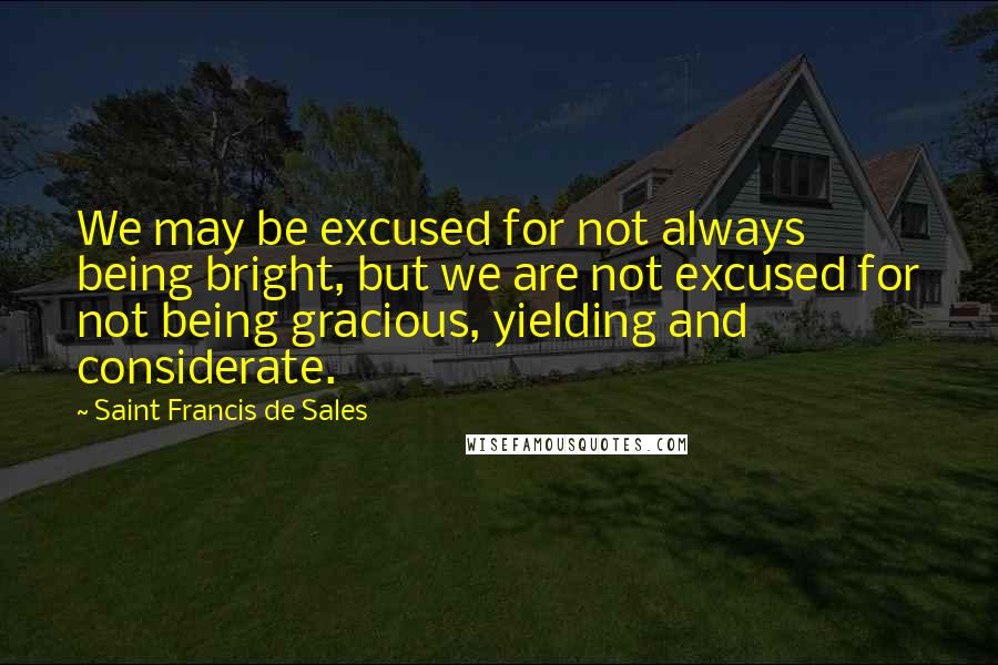 Saint Francis De Sales Quotes: We may be excused for not always being bright, but we are not excused for not being gracious, yielding and considerate.