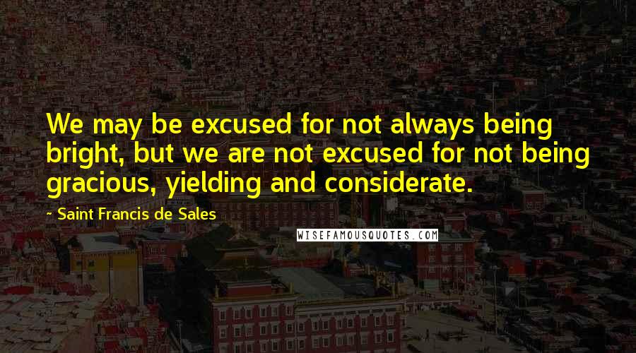 Saint Francis De Sales Quotes: We may be excused for not always being bright, but we are not excused for not being gracious, yielding and considerate.