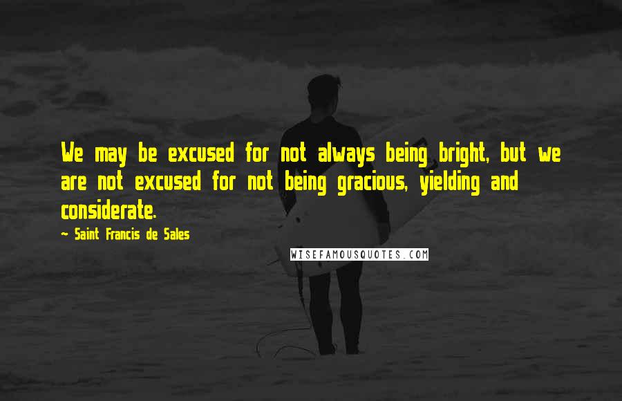 Saint Francis De Sales Quotes: We may be excused for not always being bright, but we are not excused for not being gracious, yielding and considerate.