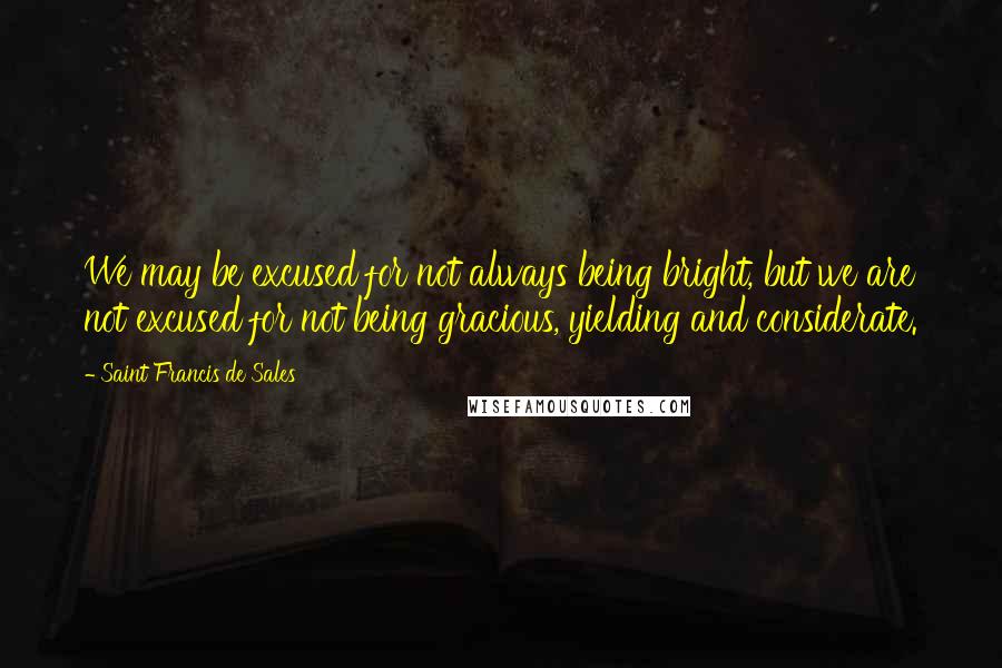 Saint Francis De Sales Quotes: We may be excused for not always being bright, but we are not excused for not being gracious, yielding and considerate.