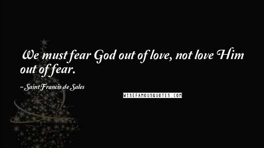 Saint Francis De Sales Quotes: We must fear God out of love, not love Him out of fear.