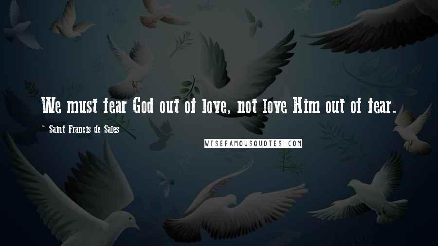 Saint Francis De Sales Quotes: We must fear God out of love, not love Him out of fear.