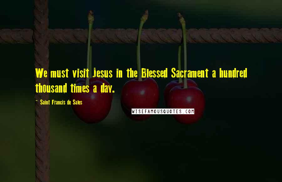 Saint Francis De Sales Quotes: We must visit Jesus in the Blessed Sacrament a hundred thousand times a day.