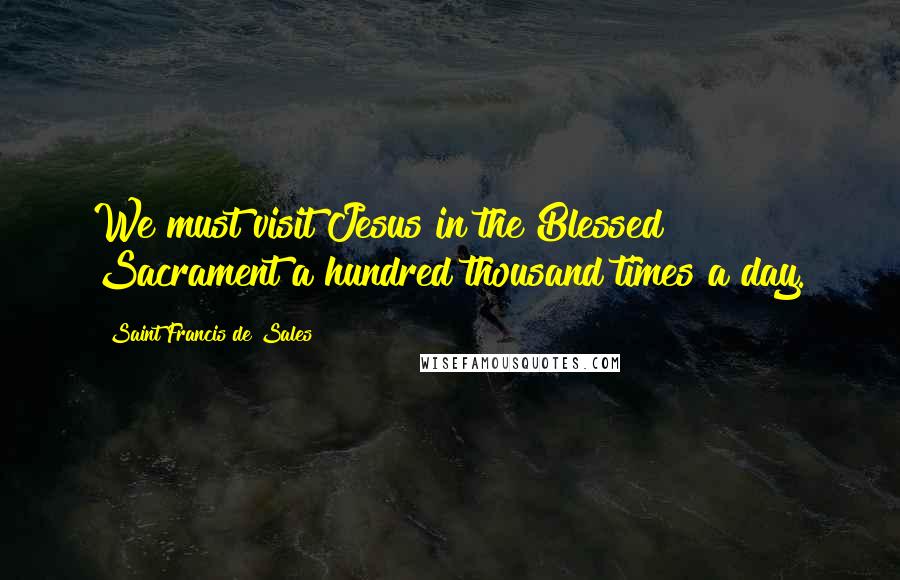 Saint Francis De Sales Quotes: We must visit Jesus in the Blessed Sacrament a hundred thousand times a day.