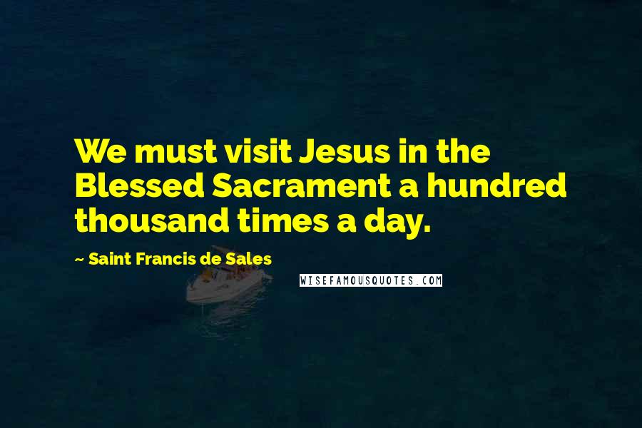 Saint Francis De Sales Quotes: We must visit Jesus in the Blessed Sacrament a hundred thousand times a day.