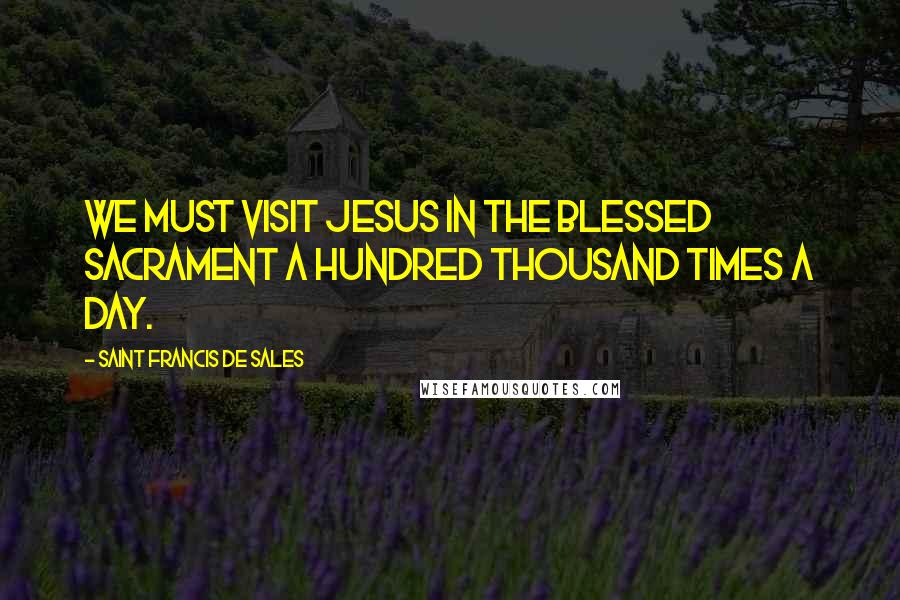 Saint Francis De Sales Quotes: We must visit Jesus in the Blessed Sacrament a hundred thousand times a day.