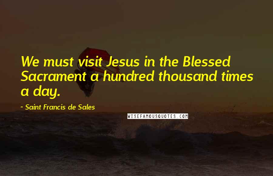 Saint Francis De Sales Quotes: We must visit Jesus in the Blessed Sacrament a hundred thousand times a day.