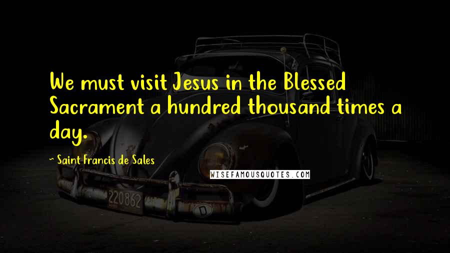 Saint Francis De Sales Quotes: We must visit Jesus in the Blessed Sacrament a hundred thousand times a day.